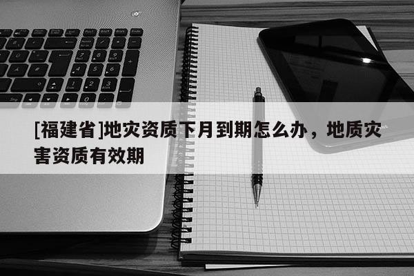 [福建省]地災資質下月到期怎么辦，地質災害資質有效期