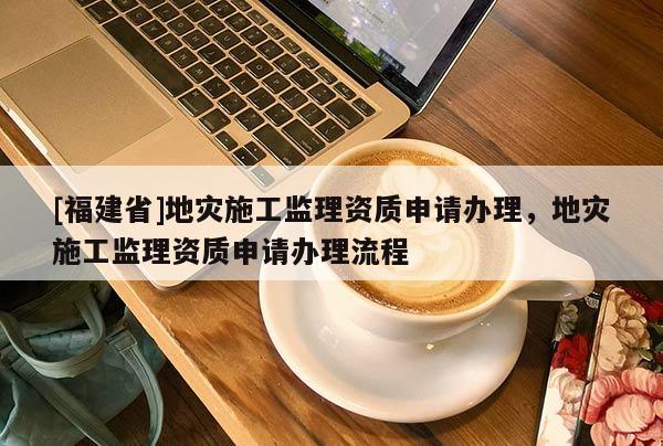 [福建省]地災(zāi)施工監(jiān)理資質(zhì)申請(qǐng)辦理，地災(zāi)施工監(jiān)理資質(zhì)申請(qǐng)辦理流程