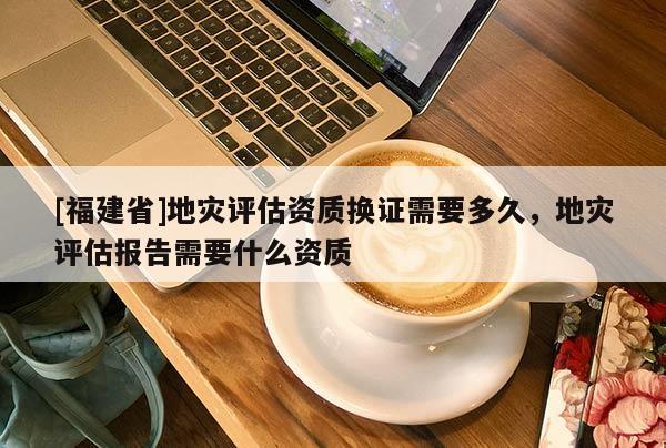 [福建省]地災評估資質換證需要多久，地災評估報告需要什么資質