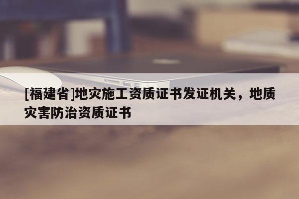 [福建省]地災施工資質(zhì)證書發(fā)證機關(guān)，地質(zhì)災害防治資質(zhì)證書
