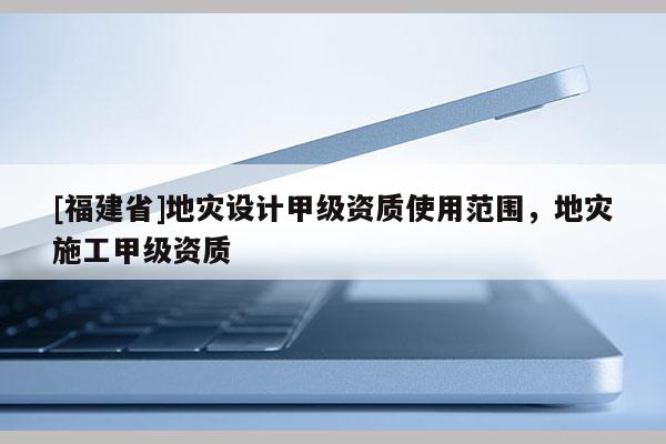 [福建省]地災設(shè)計甲級資質(zhì)使用范圍，地災施工甲級資質(zhì)