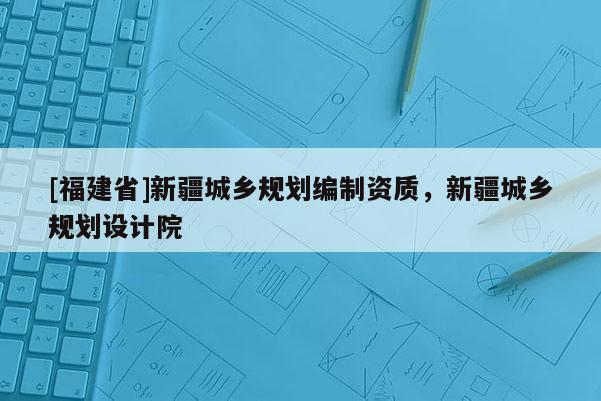 [福建省]新疆城鄉規劃編制資質，新疆城鄉規劃設計院