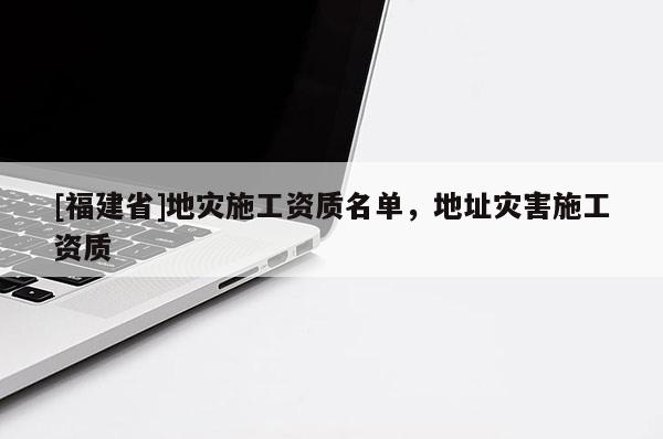 [福建省]地災(zāi)施工資質(zhì)名單，地址災(zāi)害施工資質(zhì)