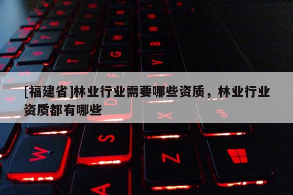 [福建省]林業行業需要哪些資質，林業行業資質都有哪些