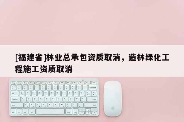 [福建省]林業總承包資質取消，造林綠化工程施工資質取消