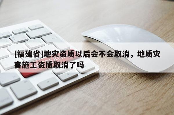 [福建省]地災資質以后會不會取消，地質災害施工資質取消了嗎