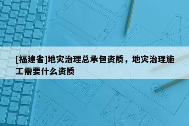[福建省]地災(zāi)治理總承包資質(zhì)，地災(zāi)治理施工需要什么資質(zhì)