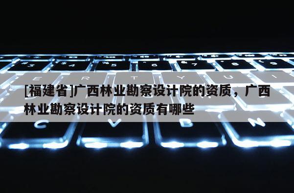 [福建省]廣西林業(yè)勘察設計院的資質，廣西林業(yè)勘察設計院的資質有哪些
