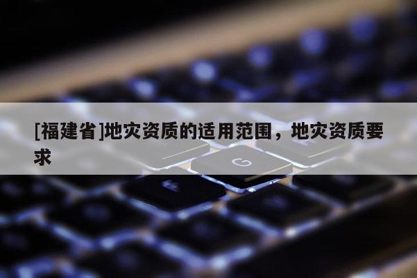 [福建省]地災資質的適用范圍，地災資質要求