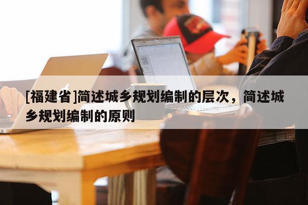 [福建省]簡述城鄉規劃編制的層次，簡述城鄉規劃編制的原則