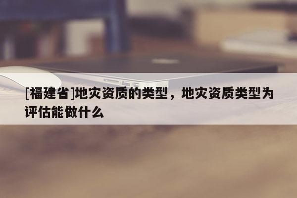 [福建省]地災資質(zhì)的類型，地災資質(zhì)類型為評估能做什么