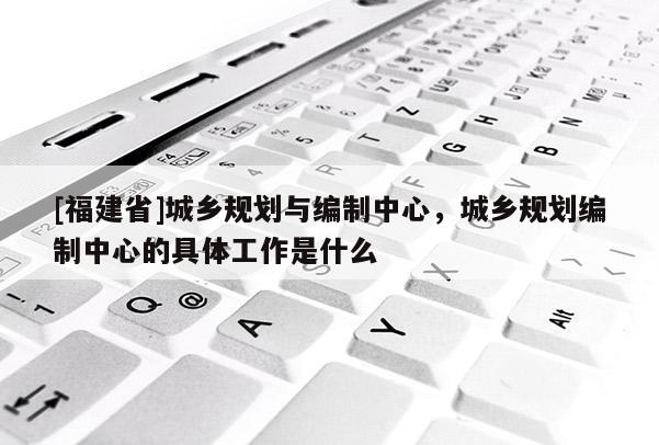 [福建省]城鄉規劃與編制中心，城鄉規劃編制中心的具體工作是什么