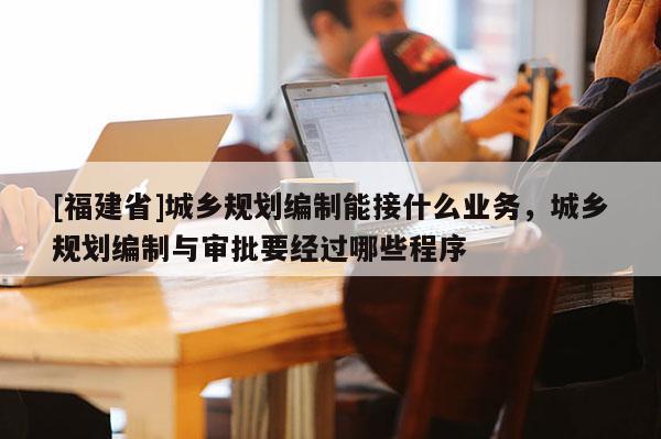 [福建省]城鄉規劃編制能接什么業務，城鄉規劃編制與審批要經過哪些程序