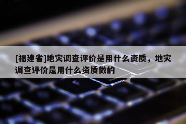 [福建省]地災調查評價是用什么資質，地災調查評價是用什么資質做的