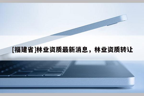 [福建省]林業資質最新消息，林業資質轉讓