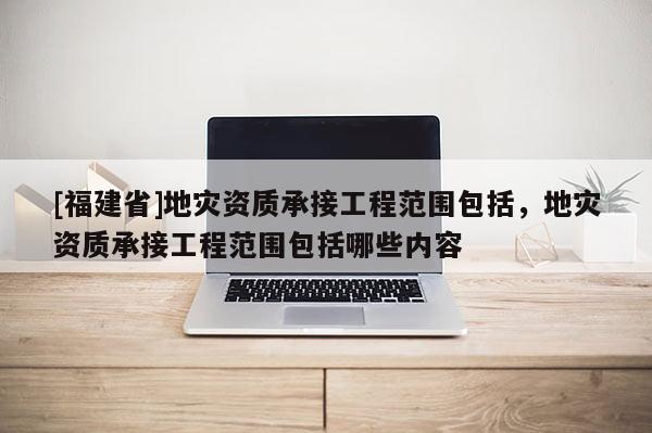 [福建省]地災資質承接工程范圍包括，地災資質承接工程范圍包括哪些內容