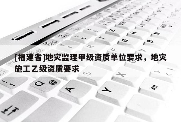 [福建省]地災監(jiān)理甲級資質單位要求，地災施工乙級資質要求
