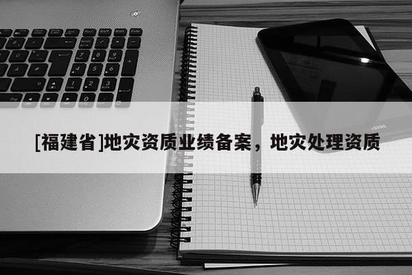 [福建省]地災(zāi)資質(zhì)業(yè)績(jī)備案，地災(zāi)處理資質(zhì)