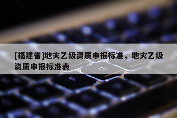 [福建省]地災(zāi)乙級(jí)資質(zhì)申報(bào)標(biāo)準(zhǔn)，地災(zāi)乙級(jí)資質(zhì)申報(bào)標(biāo)準(zhǔn)表