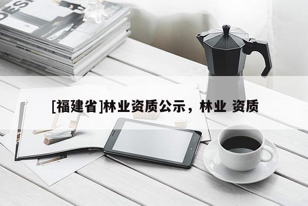[福建省]林業(yè)資質(zhì)公示，林業(yè) 資質(zhì)