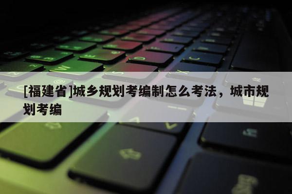 [福建省]城鄉規劃考編制怎么考法，城市規劃考編