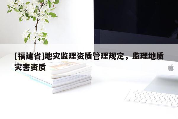 [福建省]地災(zāi)監(jiān)理資質(zhì)管理規(guī)定，監(jiān)理地質(zhì)災(zāi)害資質(zhì)