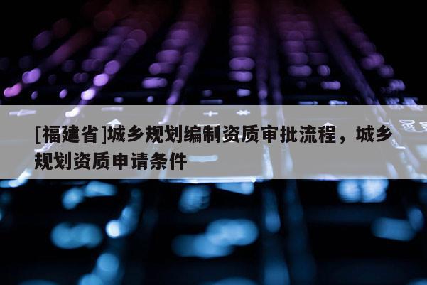 [福建省]城鄉規劃編制資質審批流程，城鄉規劃資質申請條件