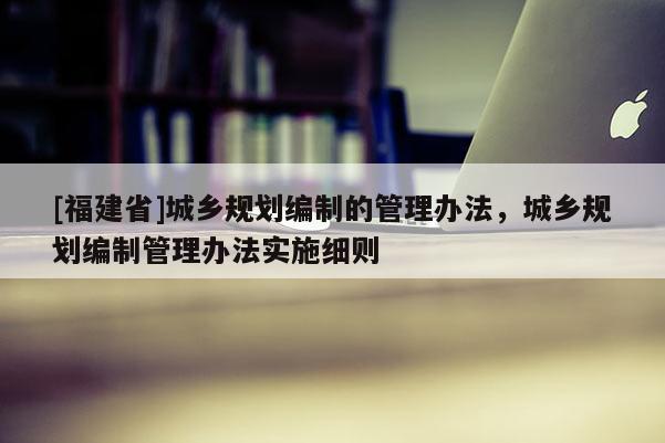 [福建省]城鄉規劃編制的管理辦法，城鄉規劃編制管理辦法實施細則