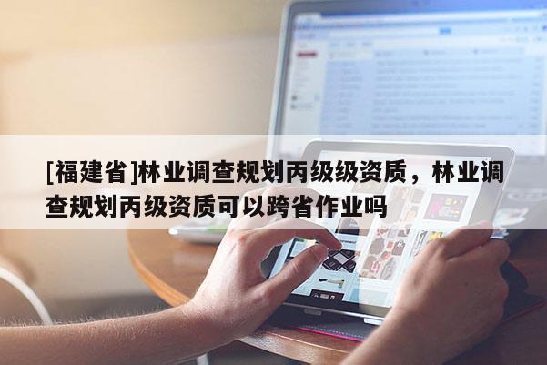 [福建省]林業調查規劃丙級級資質，林業調查規劃丙級資質可以跨省作業嗎