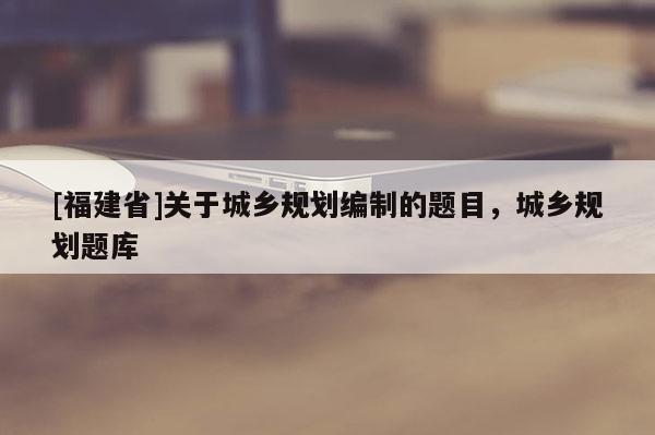 [福建省]關于城鄉(xiāng)規(guī)劃編制的題目，城鄉(xiāng)規(guī)劃題庫