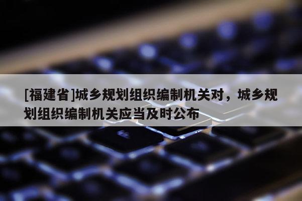 [福建省]城鄉(xiāng)規(guī)劃組織編制機(jī)關(guān)對(duì)，城鄉(xiāng)規(guī)劃組織編制機(jī)關(guān)應(yīng)當(dāng)及時(shí)公布