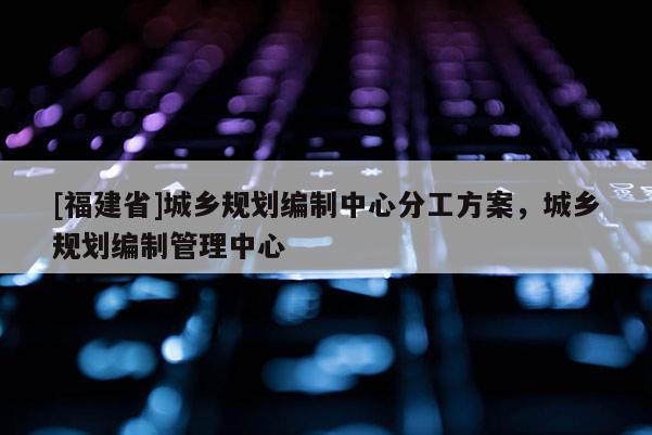 [福建省]城鄉規劃編制中心分工方案，城鄉規劃編制管理中心