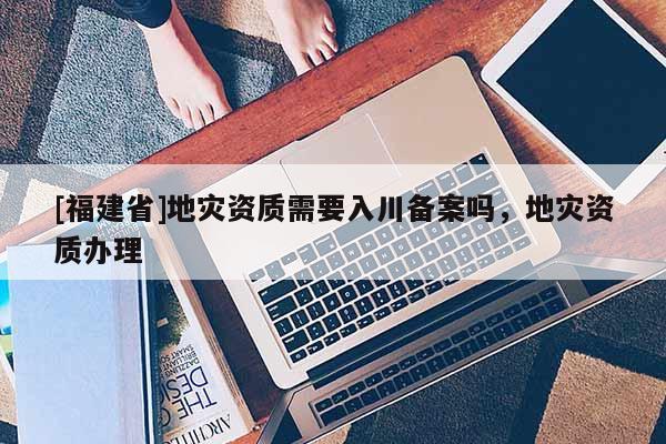[福建省]地災(zāi)資質(zhì)需要入川備案嗎，地災(zāi)資質(zhì)辦理