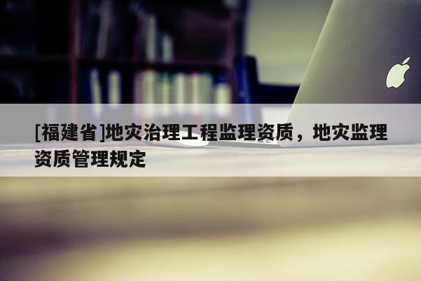 [福建省]地災治理工程監(jiān)理資質，地災監(jiān)理資質管理規(guī)定