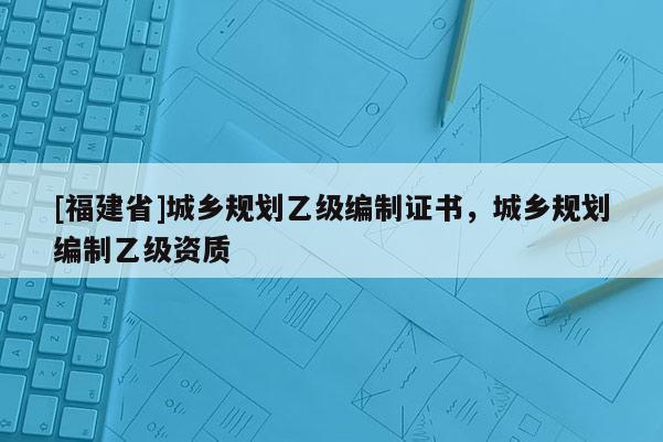 [福建省]城鄉規劃乙級編制證書，城鄉規劃編制乙級資質