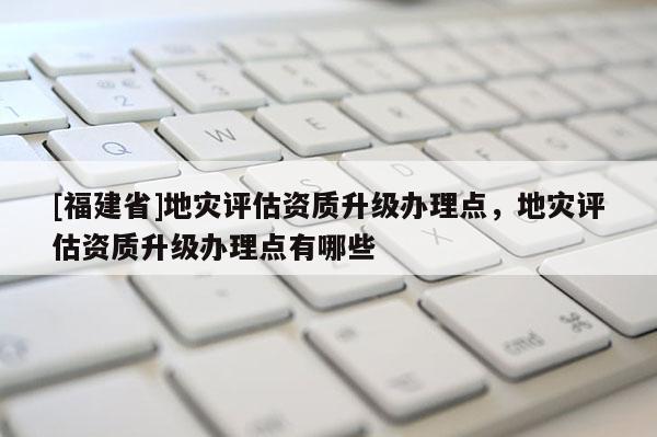 [福建省]地災評估資質升級辦理點，地災評估資質升級辦理點有哪些