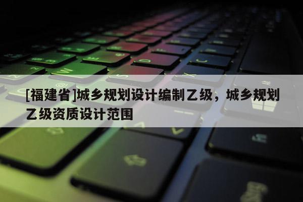 [福建省]城鄉規劃設計編制乙級，城鄉規劃乙級資質設計范圍