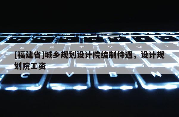 [福建省]城鄉規劃設計院編制待遇，設計規劃院工資