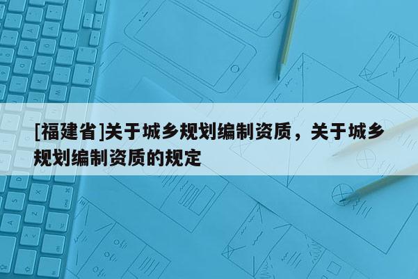 [福建省]關于城鄉規劃編制資質，關于城鄉規劃編制資質的規定