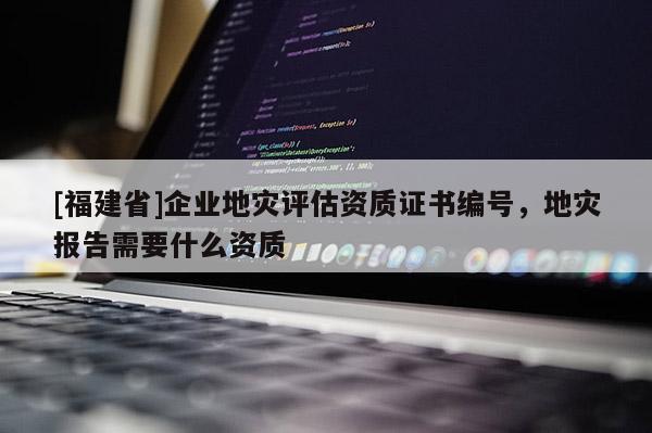 [福建省]企業(yè)地災(zāi)評(píng)估資質(zhì)證書編號(hào)，地災(zāi)報(bào)告需要什么資質(zhì)