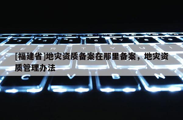 [福建省]地災(zāi)資質(zhì)備案在那里備案，地災(zāi)資質(zhì)管理辦法