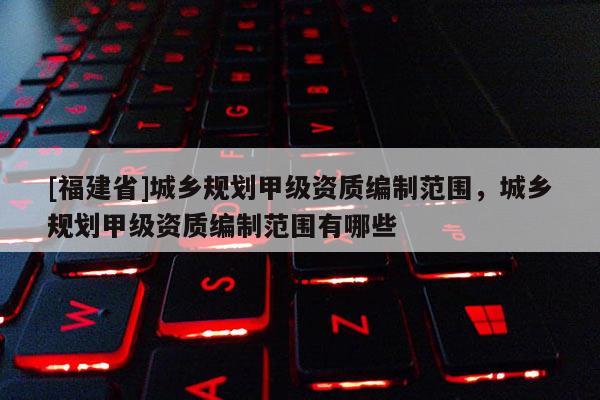 [福建省]城鄉(xiāng)規(guī)劃甲級資質(zhì)編制范圍，城鄉(xiāng)規(guī)劃甲級資質(zhì)編制范圍有哪些