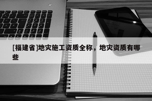 [福建省]地災(zāi)施工資質(zhì)全稱，地災(zāi)資質(zhì)有哪些