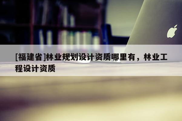 [福建省]林業規劃設計資質哪里有，林業工程設計資質