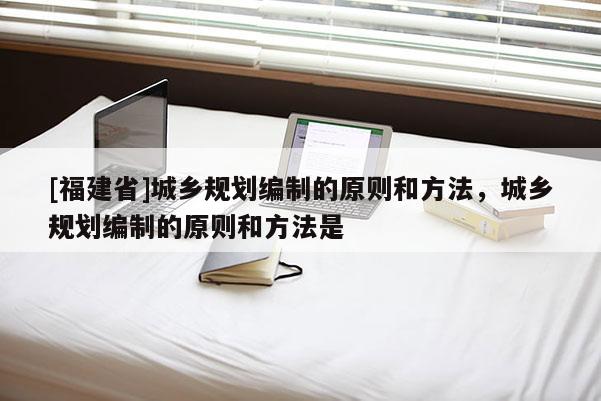 [福建省]城鄉(xiāng)規(guī)劃編制的原則和方法，城鄉(xiāng)規(guī)劃編制的原則和方法是