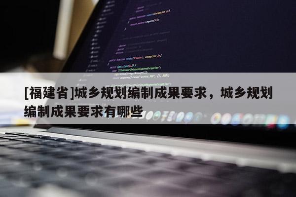[福建省]城鄉規劃編制成果要求，城鄉規劃編制成果要求有哪些