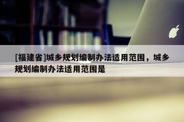 [福建省]城鄉規劃編制辦法適用范圍，城鄉規劃編制辦法適用范圍是