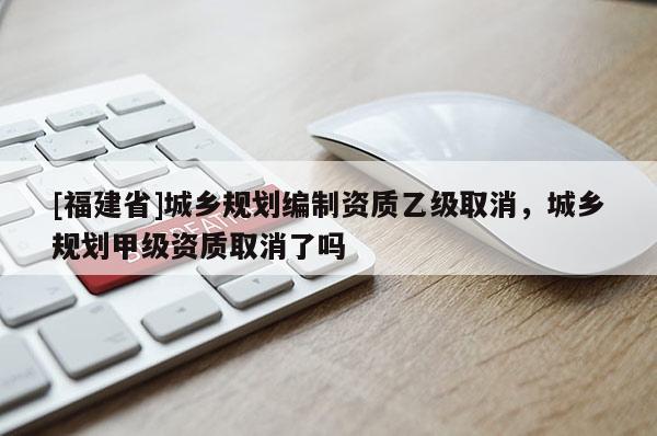 [福建省]城鄉規劃編制資質乙級取消，城鄉規劃甲級資質取消了嗎