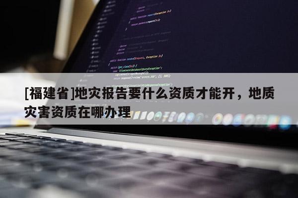 [福建省]地災報告要什么資質才能開，地質災害資質在哪辦理