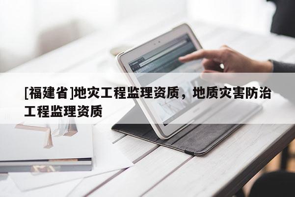 [福建省]地災(zāi)工程監(jiān)理資質(zhì)，地質(zhì)災(zāi)害防治工程監(jiān)理資質(zhì)